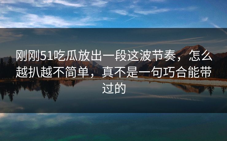 刚刚51吃瓜放出一段这波节奏，怎么越扒越不简单，真不是一句巧合能带过的