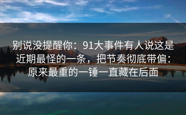 别说没提醒你：91大事件有人说这是近期最怪的一条，把节奏彻底带偏：原来最重的一锤一直藏在后面