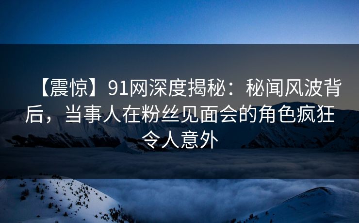 【震惊】91网深度揭秘：秘闻风波背后，当事人在粉丝见面会的角色疯狂令人意外