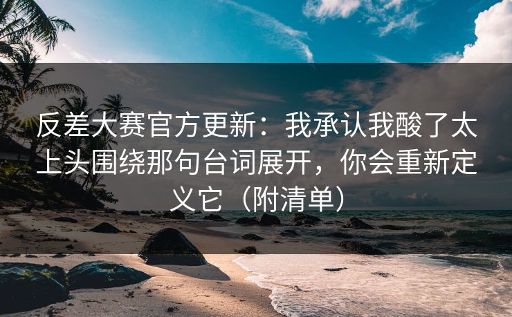 反差大赛官方更新：我承认我酸了太上头围绕那句台词展开，你会重新定义它（附清单）