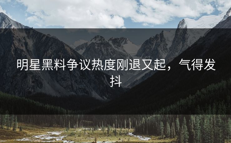 明星黑料争议热度刚退又起，气得发抖